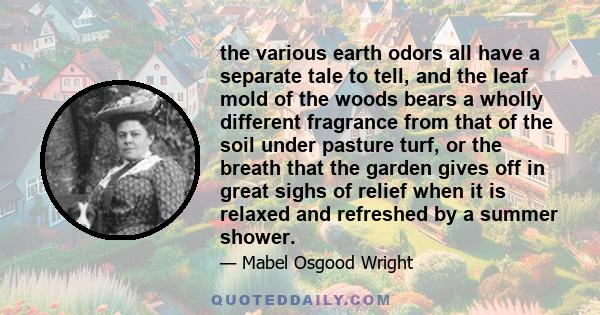 the various earth odors all have a separate tale to tell, and the leaf mold of the woods bears a wholly different fragrance from that of the soil under pasture turf, or the breath that the garden gives off in great