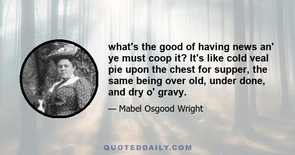 what's the good of having news an' ye must coop it? It's like cold veal pie upon the chest for supper, the same being over old, under done, and dry o' gravy.