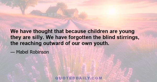 We have thought that because children are young they are silly. We have forgotten the blind stirrings, the reaching outward of our own youth.