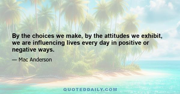 By the choices we make, by the attitudes we exhibit, we are influencing lives every day in positive or negative ways...our family, our peers, our friends, and even strangers we've never met before and will never meet