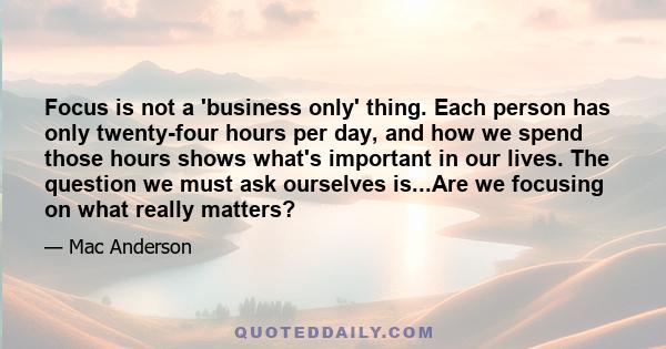 Focus is not a 'business only' thing. Each person has only twenty-four hours per day, and how we spend those hours shows what's important in our lives. The question we must ask ourselves is...Are we focusing on what