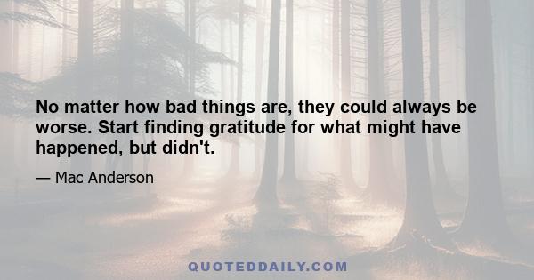 No matter how bad things are, they could always be worse. Start finding gratitude for what might have happened, but didn't.