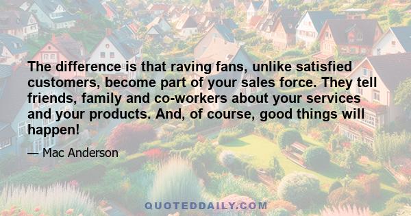 The difference is that raving fans, unlike satisfied customers, become part of your sales force. They tell friends, family and co-workers about your services and your products. And, of course, good things will happen!