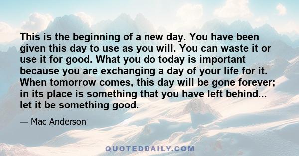 This is the beginning of a new day. You have been given this day to use as you will. You can waste it or use it for good. What you do today is important because you are exchanging a day of your life for it. When