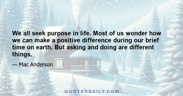 We all seek purpose in life. Most of us wonder how we can make a positive difference during our brief time on earth. But asking and doing are different things.