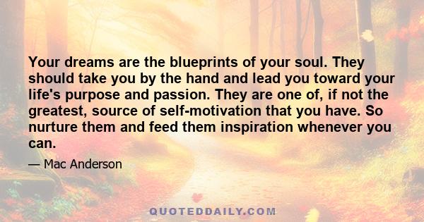 Your dreams are the blueprints of your soul. They should take you by the hand and lead you toward your life's purpose and passion. They are one of, if not the greatest, source of self-motivation that you have. So