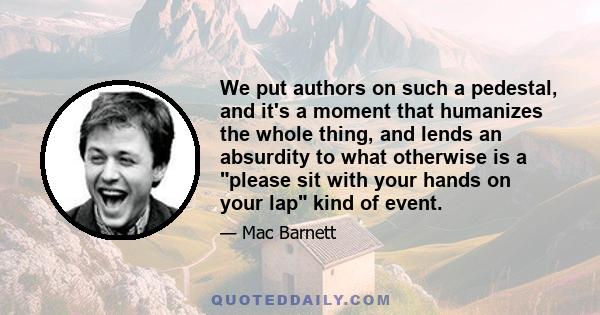 We put authors on such a pedestal, and it's a moment that humanizes the whole thing, and lends an absurdity to what otherwise is a please sit with your hands on your lap kind of event.