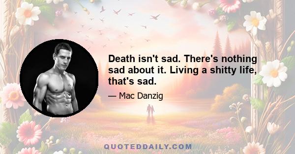 Death isn't sad. There's nothing sad about it. Living a shitty life, that's sad.