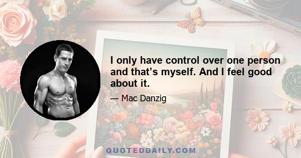 I only have control over one person and that’s myself. And I feel good about it.