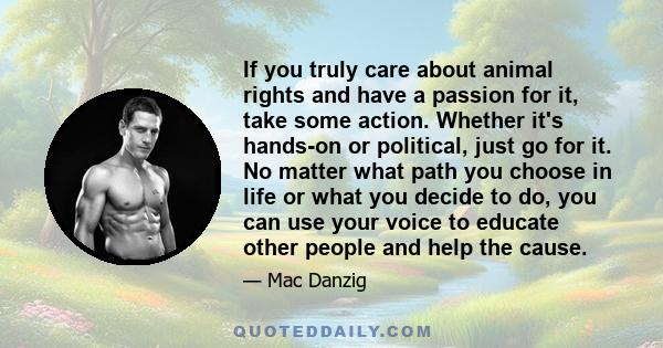 If you truly care about animal rights and have a passion for it, take some action. Whether it's hands-on or political, just go for it. No matter what path you choose in life or what you decide to do, you can use your