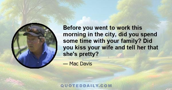 Before you went to work this morning in the city, did you spend some time with your family? Did you kiss your wife and tell her that she's pretty?