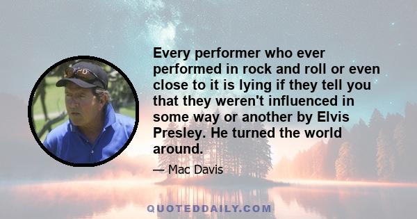 Every performer who ever performed in rock and roll or even close to it is lying if they tell you that they weren't influenced in some way or another by Elvis Presley. He turned the world around.