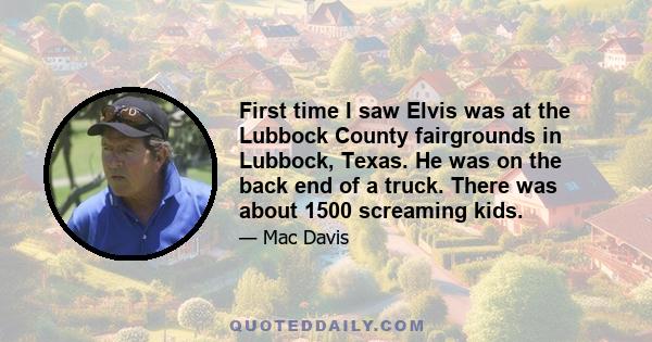 First time I saw Elvis was at the Lubbock County fairgrounds in Lubbock, Texas. He was on the back end of a truck. There was about 1500 screaming kids.