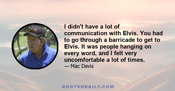 I didn't have a lot of communication with Elvis. You had to go through a barricade to get to Elvis. It was people hanging on every word, and I felt very uncomfortable a lot of times.