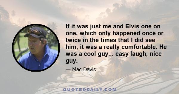 If it was just me and Elvis one on one, which only happened once or twice in the times that I did see him, it was a really comfortable. He was a cool guy... easy laugh, nice guy.