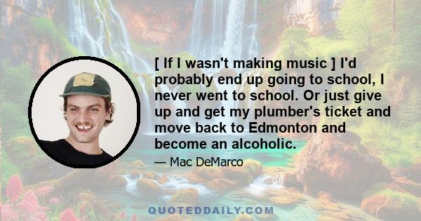 [ If I wasn't making music ] I'd probably end up going to school, I never went to school. Or just give up and get my plumber's ticket and move back to Edmonton and become an alcoholic.