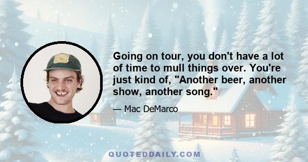 Going on tour, you don't have a lot of time to mull things over. You're just kind of, Another beer, another show, another song.