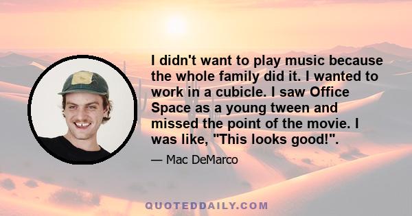 I didn't want to play music because the whole family did it. I wanted to work in a cubicle. I saw Office Space as a young tween and missed the point of the movie. I was like, This looks good!.