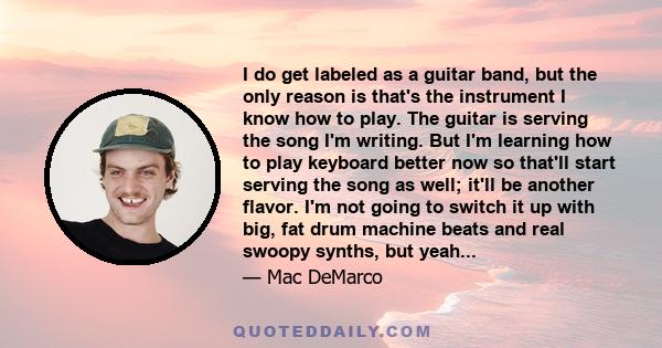 I do get labeled as a guitar band, but the only reason is that's the instrument I know how to play. The guitar is serving the song I'm writing. But I'm learning how to play keyboard better now so that'll start serving