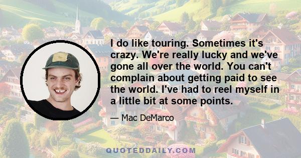 I do like touring. Sometimes it's crazy. We're really lucky and we've gone all over the world. You can't complain about getting paid to see the world. I've had to reel myself in a little bit at some points.