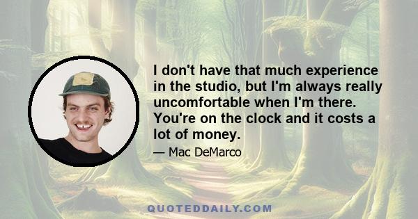 I don't have that much experience in the studio, but I'm always really uncomfortable when I'm there. You're on the clock and it costs a lot of money.