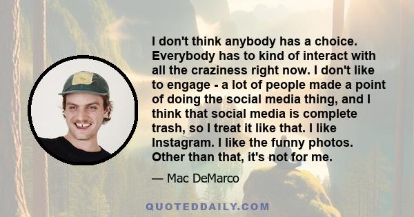 I don't think anybody has a choice. Everybody has to kind of interact with all the craziness right now. I don't like to engage - a lot of people made a point of doing the social media thing, and I think that social