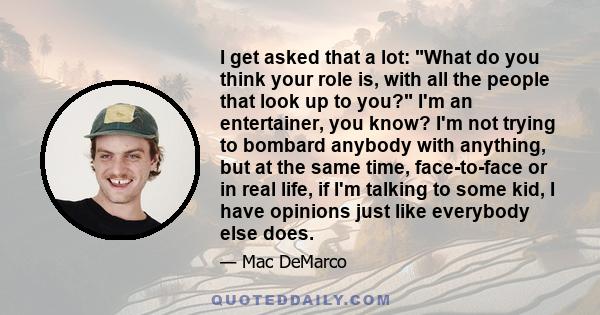 I get asked that a lot: What do you think your role is, with all the people that look up to you? I'm an entertainer, you know? I'm not trying to bombard anybody with anything, but at the same time, face-to-face or in