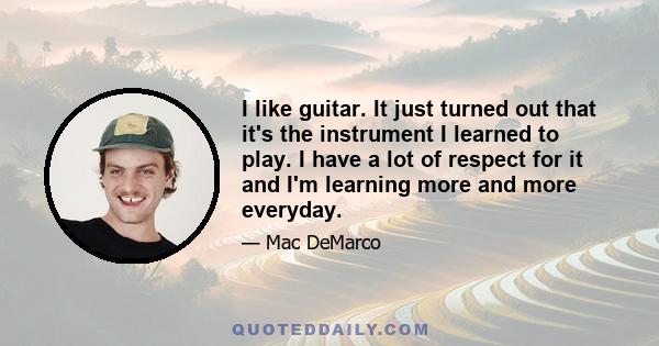 I like guitar. It just turned out that it's the instrument I learned to play. I have a lot of respect for it and I'm learning more and more everyday.