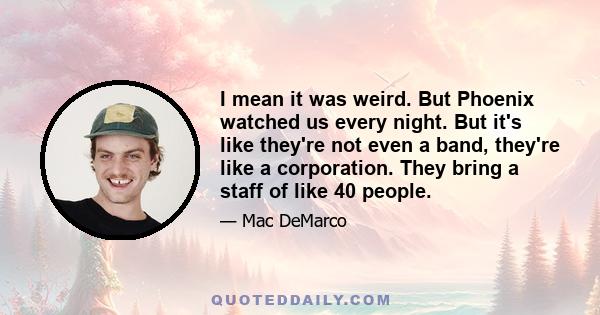 I mean it was weird. But Phoenix watched us every night. But it's like they're not even a band, they're like a corporation. They bring a staff of like 40 people.