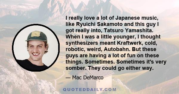 I really love a lot of Japanese music, like Ryuichi Sakamoto and this guy I got really into, Tatsuro Yamashita. When I was a little younger, I thought synthesizers meant Kraftwerk, cold, robotic, weird, Autobahn. But