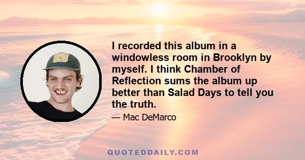 I recorded this album in a windowless room in Brooklyn by myself. I think Chamber of Reflection sums the album up better than Salad Days to tell you the truth.