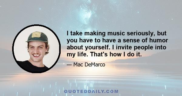 I take making music seriously, but you have to have a sense of humor about yourself. I invite people into my life. That's how I do it.