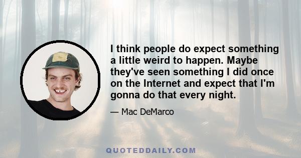 I think people do expect something a little weird to happen. Maybe they've seen something I did once on the Internet and expect that I'm gonna do that every night.