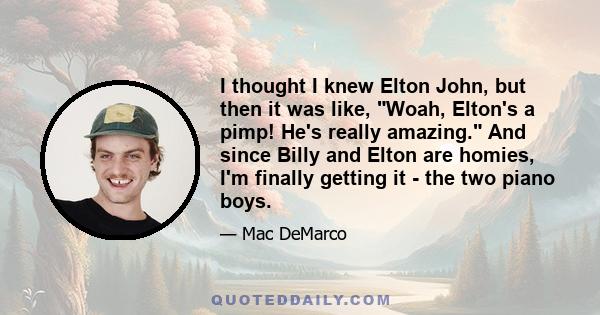 I thought I knew Elton John, but then it was like, Woah, Elton's a pimp! He's really amazing. And since Billy and Elton are homies, I'm finally getting it - the two piano boys.