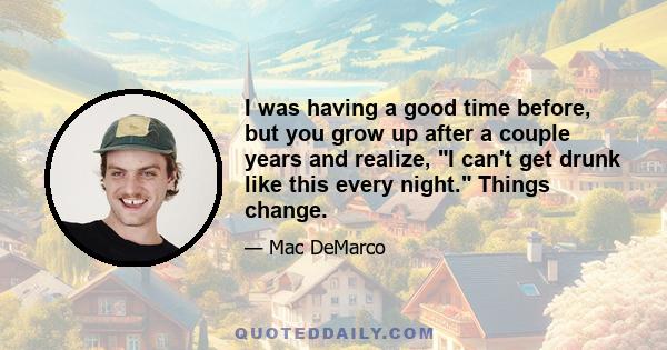 I was having a good time before, but you grow up after a couple years and realize, I can't get drunk like this every night. Things change.