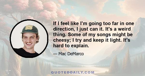 If I feel like I'm going too far in one direction, I just can it. It's a weird thing. Some of my songs might be cheesy; I try and keep it light. It's hard to explain.