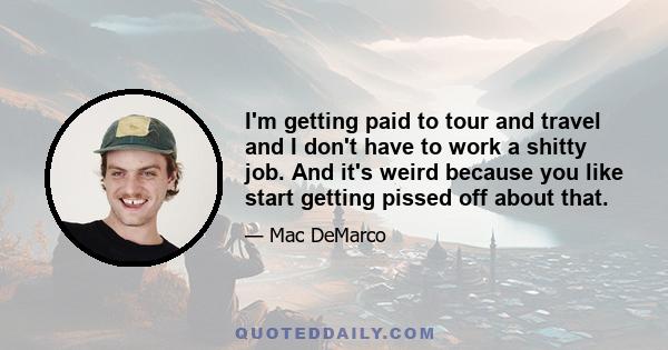 I'm getting paid to tour and travel and I don't have to work a shitty job. And it's weird because you like start getting pissed off about that.