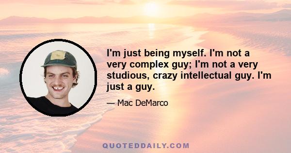 I'm just being myself. I'm not a very complex guy; I'm not a very studious, crazy intellectual guy. I'm just a guy.