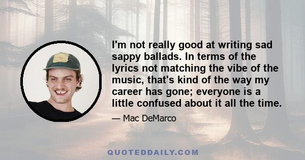 I'm not really good at writing sad sappy ballads. In terms of the lyrics not matching the vibe of the music, that's kind of the way my career has gone; everyone is a little confused about it all the time.