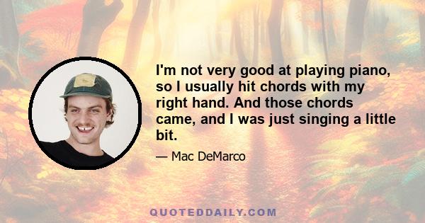 I'm not very good at playing piano, so I usually hit chords with my right hand. And those chords came, and I was just singing a little bit.