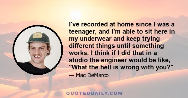 I've recorded at home since I was a teenager, and I'm able to sit here in my underwear and keep trying different things until something works. I think if I did that in a studio the engineer would be like, What the hell