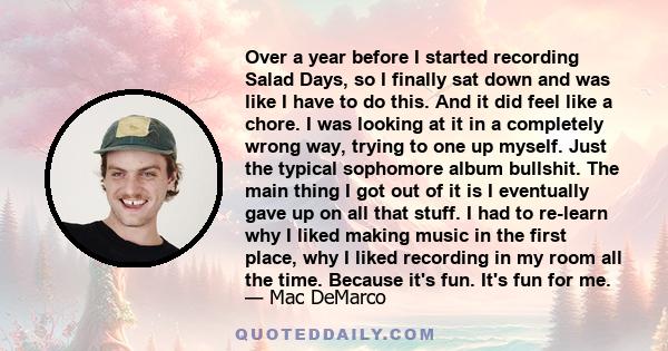 Over a year before I started recording Salad Days, so I finally sat down and was like I have to do this. And it did feel like a chore. I was looking at it in a completely wrong way, trying to one up myself. Just the