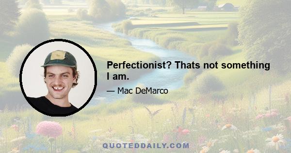 Perfectionist? Thats not something I am.