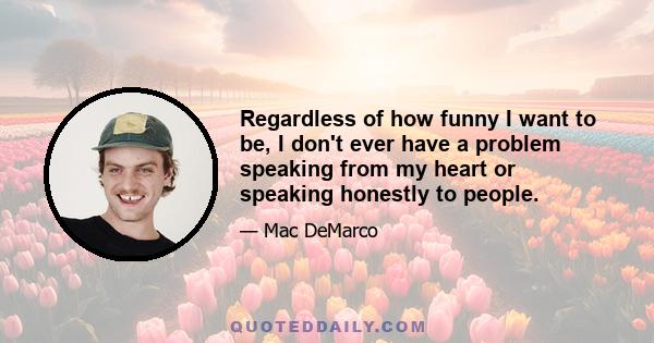 Regardless of how funny I want to be, I don't ever have a problem speaking from my heart or speaking honestly to people.