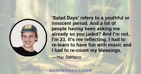 'Salad Days' refers to a youthful or innocent period. And a lot of people having been asking me already so you jaded? And I'm not, I'm 23. It's me reflecting, I had to re-learn to have fun with music and I had to