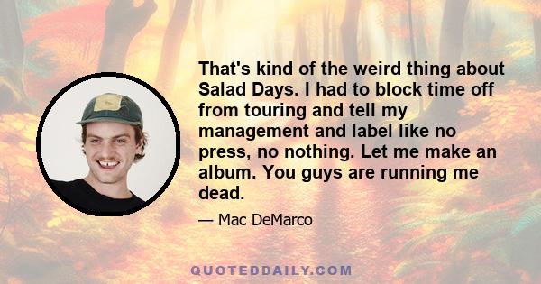 That's kind of the weird thing about Salad Days. I had to block time off from touring and tell my management and label like no press, no nothing. Let me make an album. You guys are running me dead.