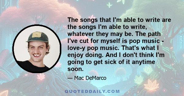 The songs that I'm able to write are the songs I'm able to write, whatever they may be. The path I've cut for myself is pop music - love-y pop music. That's what I enjoy doing. And I don't think I'm going to get sick of 