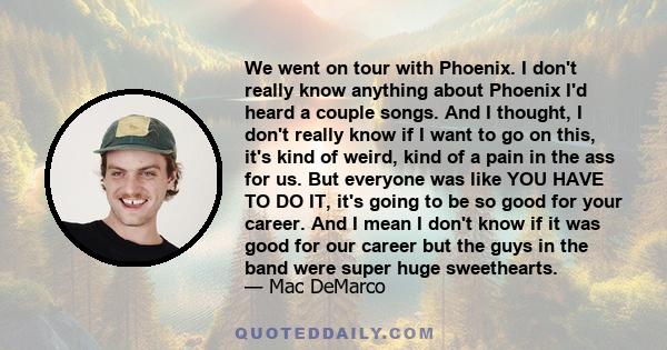 We went on tour with Phoenix. I don't really know anything about Phoenix I'd heard a couple songs. And I thought, I don't really know if I want to go on this, it's kind of weird, kind of a pain in the ass for us. But