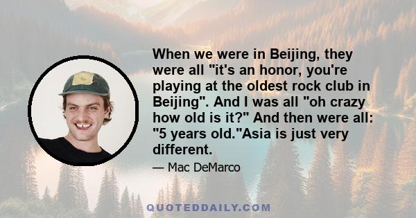 When we were in Beijing, they were all it's an honor, you're playing at the oldest rock club in Beijing. And I was all oh crazy how old is it? And then were all: 5 years old.Asia is just very different.