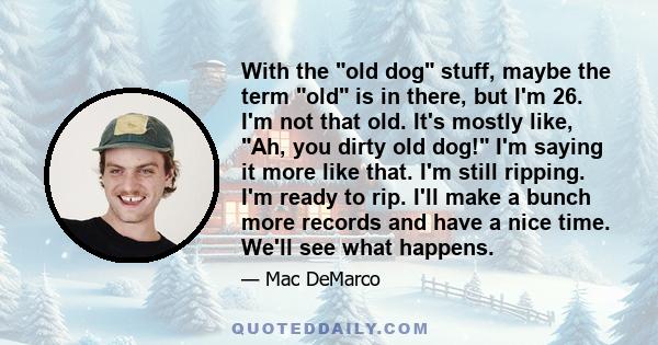 With the old dog stuff, maybe the term old is in there, but I'm 26. I'm not that old. It's mostly like, Ah, you dirty old dog! I'm saying it more like that. I'm still ripping. I'm ready to rip. I'll make a bunch more